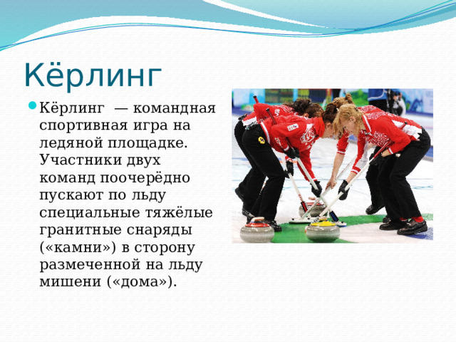 Кёрлинг Кёрлинг  — командная спортивная игра на ледяной площадке. Участники двух команд поочерёдно пускают по льду специальные тяжёлые гранитные снаряды («камни») в сторону размеченной на льду мишени («дома»). 