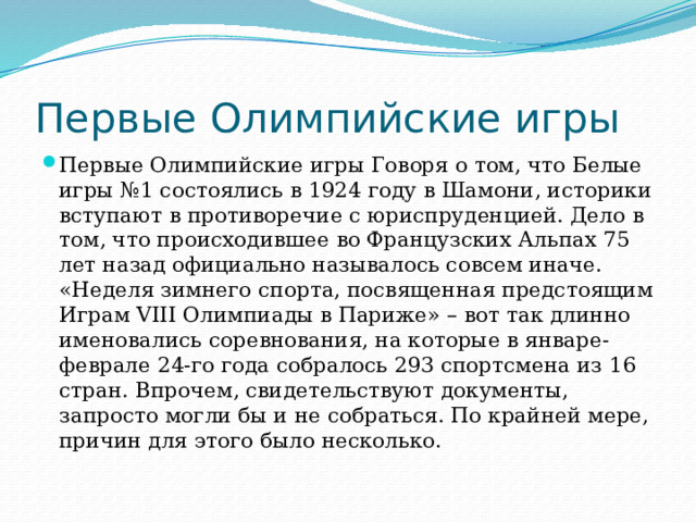 Первые Олимпийские игры Первые Олимпийские игры Говоря о том, что Белые игры №1 состоялись в 1924 году в Шамони, историки вступают в противоречие с юриспруденцией. Дело в том, что происходившее во Французских Альпах 75 лет назад официально называлось совсем иначе. «Неделя зимнего спорта, посвященная предстоящим Играм VIII Олимпиады в Париже» – вот так длинно именовались соревнования, на которые в январе-феврале 24-го года собралось 293 спортсмена из 16 стран. Впрочем, свидетельствуют документы, запросто могли бы и не собраться. По крайней мере, причин для этого было несколько. 