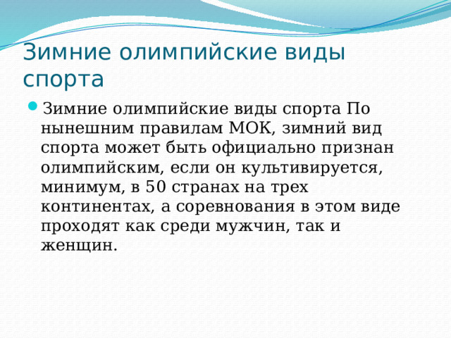 Зимние олимпийские виды спорта Зимние олимпийские виды спорта По нынешним правилам МОК, зимний вид спорта может быть официально признан олимпийским, если он культивируется, минимум, в 50 странах на трех континентах, а соревнования в этом виде проходят как среди мужчин, так и женщин. 