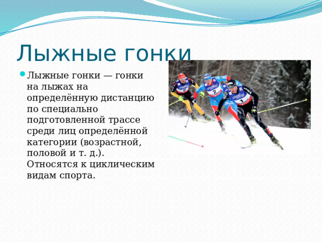 Лыжные гонки Лыжные гонки — гонки на лыжах на определённую дистанцию по специально подготовленной трассе среди лиц определённой категории (возрастной, половой и т. д.). Относятся к циклическим видам спорта. 