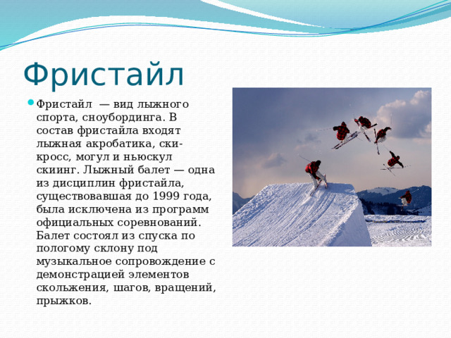 Фристайл Фристайл  — вид лыжного спорта, сноубординга. В состав фристайла входят лыжная акробатика, ски-кросс, могул и ньюскул скиинг. Лыжный балет — одна из дисциплин фристайла, существовавшая до 1999 года, была исключена из программ официальных соревнований. Балет состоял из спуска по пологому склону под музыкальное сопровождение с демонстрацией элементов скольжения, шагов, вращений, прыжков. 