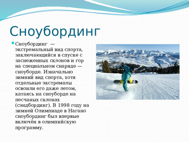 Сноубординг Сноубординг  — экстремальный вид спорта, заключающийся в спуске с заснеженных склонов и гор на специальном снаряде — сноуборде. Изначально зимний вид спорта, хотя отдельные экстремалы освоили его даже летом, катаясь на сноуборде на песчаных склонах (сэндбординг). В 1998 году на зимней Олимпиаде в Нагано сноубординг был впервые включён в олимпийскую программу. 
