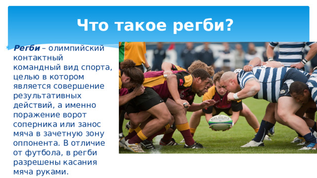 Что такое регби? Регби – олимпийский контактный командный вид спорта, целью в котором является совершение результативных действий, а именно поражение ворот соперника или занос мяча в зачетную зону оппонента. В отличие от футбола, в регби разрешены касания мяча руками. 