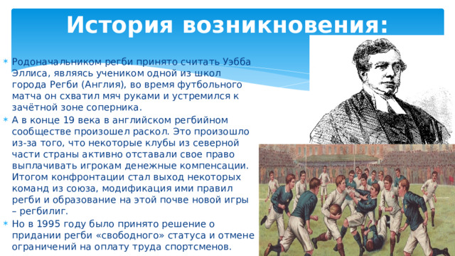 История возникновения: Родоначальником регби принято считать Уэбба Эллиса, являясь учеником одной из школ города Регби (Англия), во время футбольного матча он схватил мяч руками и устремился к зачётной зоне соперника. А в конце 19 века в английском регбийном сообществе произошел раскол. Это произошло из-за того, что некоторые клубы из северной части страны активно отставали свое право выплачивать игрокам денежные компенсации. Итогом конфронтации стал выход некоторых команд из союза, модификация ими правил регби и образование на этой почве новой игры – регбилиг. Но в 1995 году было принято решение о придании регби «свободного» статуса и отмене ограничений на оплату труда спортсменов. 