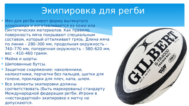 Экипировка для регби  Мяч для регби имеет форму вытянутого эллипсоида и изготавливается из кожи или синтетических материалов. Как правило, поверхность мяча покрывают специальным составом, который отталкивает грязь. Длина мяча по линии – 280–300 мм, продольная окружность – 740–770 мм, поперечная окружность – 580–620 мм, вес – 410–460 грамм. Майка и шорты. Шипованные бутсы. Защитное снаряжение: наколенники, налокотники, перчатки без пальцев, щитки для голени, прокладки для плеч, капа, шлем.  Все элементы экипировки должны соответствовать (быть маркированы) стандарту Международной федерации регби. Игроки в «нестандартной» экипировке к матчу не допускаются.  