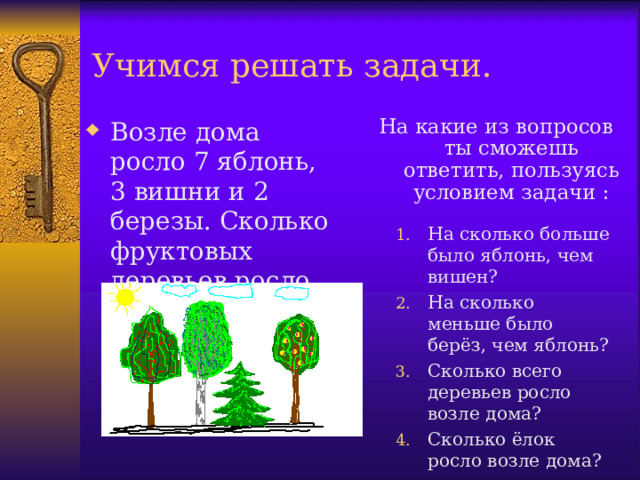 Учимся решать задачи. Возле дома росло 7 яблонь, 3 вишни и 2 березы. Сколько фруктовых деревьев росло возле дома? На какие из вопросов ты сможешь ответить, пользуясь условием задачи :   На сколько больше было яблонь, чем вишен? На сколько меньше было берёз, чем яблонь? Сколько всего деревьев росло возле дома? Сколько ёлок росло возле дома? 