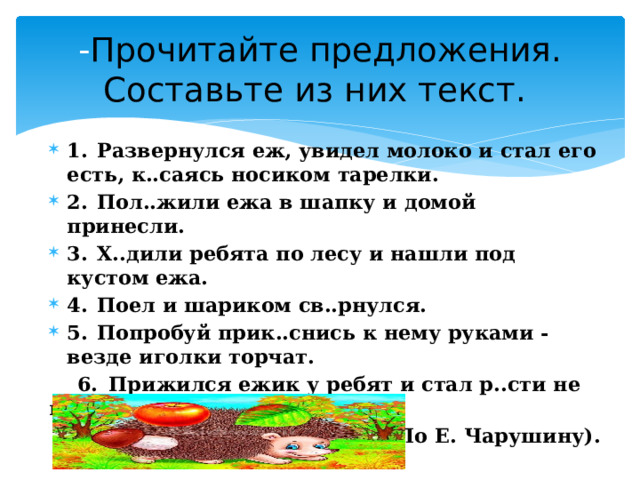 - Прочитайте предложения. Составьте из них текст. 1.  Развернулся еж, увидел молоко и стал его есть, к..саясь носиком тарелки. 2.  Пол..жили ежа в шапку и домой принесли. 3.  Х..дили ребята по лесу и нашли под кустом ежа. 4.  Поел и шариком св..рнулся. 5.  Попробуй прик..снись к нему руками - везде иголки торчат.  6.  Прижился ежик у ребят и стал р..сти не по дням, а по ч..сам. (По Е. Чарушину). 