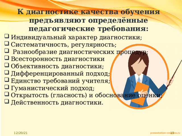 К диагностике качества обучения предъявляют определённые педагогические требования: Индивидуальный характер диагностики; Систематичность, регулярность;  Разнообразие диагностических процедур; Всесторонность диагностики Объективность диагностики; Дифференцированный подход; Единство требований учителя; Гуманистический подход; Открытость (гласность) и обоснование оценки; Действенность диагностики. 
