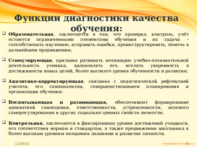 Функции диагностики качества обучения: Образовательная , заключается в том, что проверка, контроль, учёт остаются ограниченными элементами обучения и их задача – способствовать научению, исправить ошибки, проинструктировать, помочь в дальнейшем продвижении; Стимулирующая , призвана развивать мотивацию учебно-познавательной деятельность ученика, вдохновлять его, вселять уверенность в достижимости новых целей, более высокого уровня обученности и развития; Аналитико-корректирующая , связанна с педагогической рефлексией учителя, его самоанализом, совершенствованием планирования и организации обучения; Воспитывающая и развивающая, обеспечивают формирование адекватной самооценки, ответственности, устремленности, волевого саморегулирования и других социально ценных свойств личности; Контрольная , заключается в фиксировании уровня достижений учащихся, его соответствия нормам и стандартам, а также продвижения школьника к более высоким уровням овладения знаниями и развития личности. 