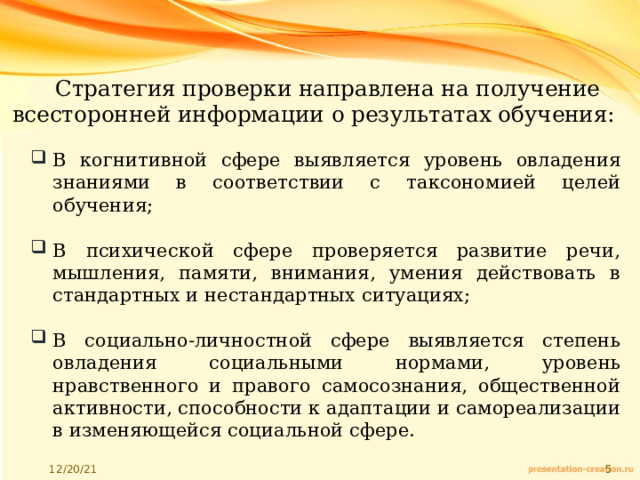 Стратегия проверки направлена на получение всесторонней информации о результатах обучения: В когнитивной сфере выявляется уровень овладения знаниями в соответствии с таксономией целей обучения; В психической сфере проверяется развитие речи, мышления, памяти, внимания, умения действовать в стандартных и нестандартных ситуациях; В социально-личностной сфере выявляется степень овладения социальными нормами, уровень нравственного и правого самосознания, общественной активности, способности к адаптации и самореализации в изменяющейся социальной сфере. 