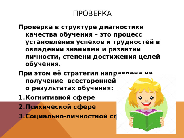 Проверка Проверка в структуре диагностики качества обучения – это процесс установления успехов и трудностей в овладении знаниями и развитии личности, степени достижения целей обучения. При этом её стратегия направлена на получение всесторонней информации о результатах обучения: Когнитивной сфере Психической сфере Социально-личностной сфере 