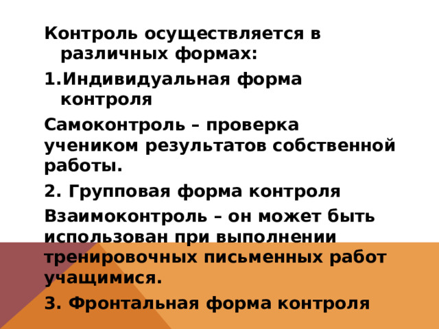 Контроль осуществляется в различных формах: Индивидуальная форма контроля Самоконтроль – проверка учеником результатов собственной работы. 2. Групповая форма контроля Взаимоконтроль – он может быть использован при выполнении тренировочных письменных работ учащимися. 3. Фронтальная форма контроля 