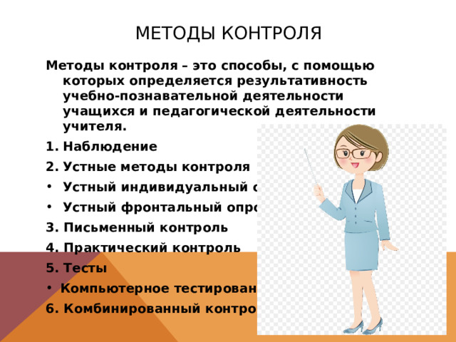 Методы контроля Методы контроля – это способы, с помощью которых определяется результативность учебно-познавательной деятельности учащихся и педагогической деятельности учителя. Наблюдение Устные методы контроля Устный индивидуальный опрос Устный фронтальный опрос 3. Письменный контроль 4. Практический контроль 5. Тесты Компьютерное тестирование 6. Комбинированный контроль 