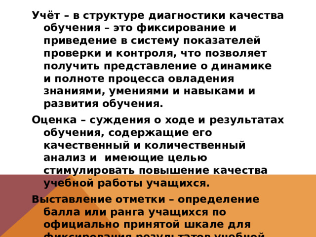 Учёт – в структуре диагностики качества обучения – это фиксирование и приведение в систему показателей проверки и контроля, что позволяет получить представление о динамике и полноте процесса овладения знаниями, умениями и навыками и развития обучения. Оценка – суждения о ходе и результатах обучения, содержащие его качественный и количественный анализ и имеющие целью стимулировать повышение качества учебной работы учащихся. Выставление отметки – определение балла или ранга учащихся по официально принятой шкале для фиксирования результатов учебной деятельности, степени её успешности. 