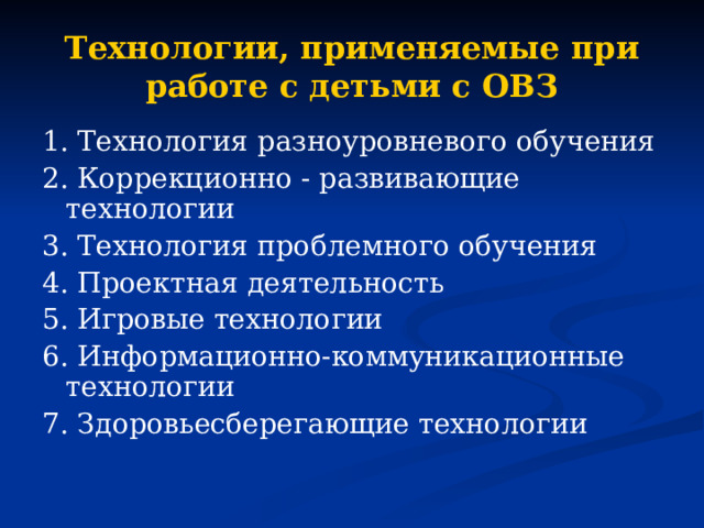 Технологии, применяемые при работе с детьми с ОВЗ 1. Технология разноуровневого обучения 2. Коррекционно - развивающие технологии 3. Технология проблемного обучения 4. Проектная деятельность 5. Игровые технологии 6. Информационно-коммуникационные технологии 7. Здоровьесберегающие технологии 