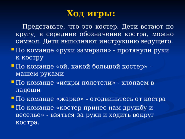 Ход игры:  Представьте, что это костер. Дети встают по кругу, в середине обозначение костра, можно символ. Дети выполняют инструкцию ведущего. По команде «руки замерзли» - протянули руки к костру По команде «ой, какой большой костер» - машем руками По команде «искры полетели» - хлопаем в ладоши По команде «жарко» - отодвиньтесь от костра По команде «костер принес нам дружбу и веселье» - взяться за руки и ходить вокруг костра. 