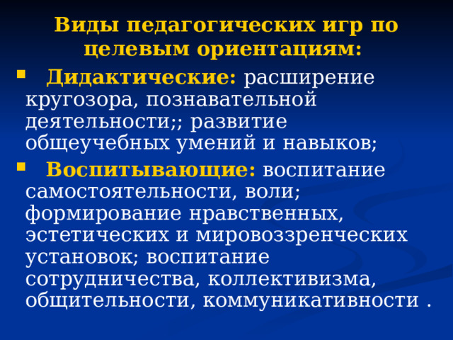 Виды педагогических игр по целевым ориентациям:  Дидактические: расширение кругозора, познавательной деятельности;; развитие общеучебных умений и навыков;  Воспитывающие: воспитание самостоятельности, воли; формирование нравственных, эстетических и мировоззренческих установок; воспитание сотрудничества, коллективизма, общительности, коммуникативности . 