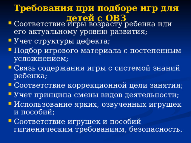 Требования при подборе игр для детей с ОВЗ Соответствие игры возрасту ребенка или его актуальному уровню развития; Учет структуры дефекта; Подбор игрового материала с постепенным усложнением; Связь содержания игры с системой знаний ребенка; Соответствие коррекционной цели занятия; Учет принципа смены видов деятельности; Использование ярких, озвученных игрушек и пособий; Соответствие игрушек и пособий гигиеническим требованиям, безопасность. 