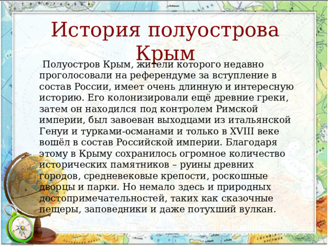 История полуострова Крым  Полуостров Крым, жители которого недавно проголосовали на референдуме за вступление в состав России, имеет очень длинную и интересную историю. Его колонизировали ещё древние греки, затем он находился под контролем Римской империи, был завоеван выходцами из итальянской Генуи и турками-османами и только в XVIII веке вошёл в состав Российской империи. Благодаря этому в Крыму сохранилось огромное количество исторических памятников – руины древних городов, средневековые крепости, роскошные дворцы и парки. Но немало здесь и природных достопримечательностей, таких как сказочные пещеры, заповедники и даже потухший вулкан. 