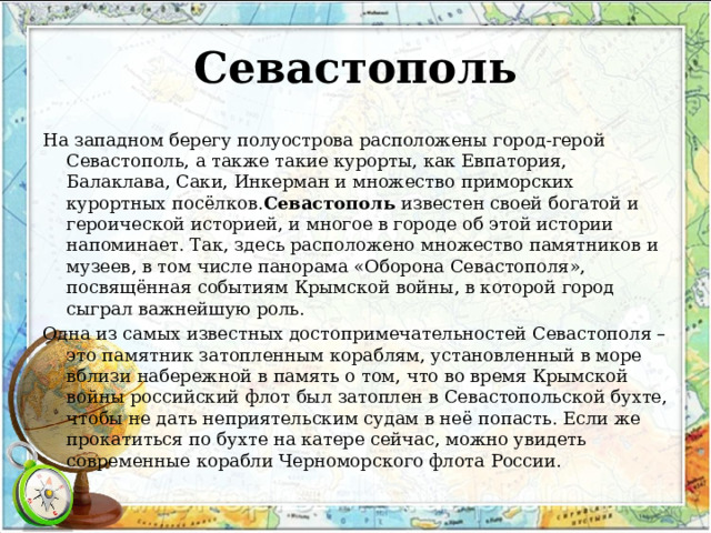 Севастополь На западном берегу полуострова расположены город-герой Севастополь, а также такие курорты, как Евпатория, Балаклава, Саки, Инкерман и множество приморских курортных посёлков. Севастополь  известен своей богатой и героической историей, и многое в городе об этой истории напоминает. Так, здесь расположено множество памятников и музеев, в том числе панорама «Оборона Севастополя», посвящённая событиям Крымской войны, в которой город сыграл важнейшую роль. Одна из самых известных достопримечательностей Севастополя – это памятник затопленным кораблям, установленный в море вблизи набережной в память о том, что во время Крымской войны российский флот был затоплен в Севастопольской бухте, чтобы не дать неприятельским судам в неё попасть. Если же прокатиться по бухте на катере сейчас, можно увидеть современные корабли Черноморского флота России. 