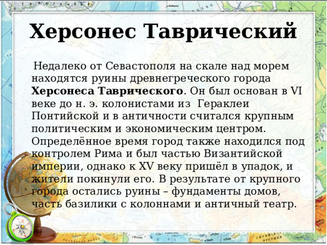 Херсонес Таврический  Недалеко от Севастополя на скале над морем находятся руины древнегреческого города Херсонеса Таврического . Он был основан в VI веке до н. э. колонистами из  Гераклеи Понтийской и в античности считался крупным политическим и экономическим центром. Определённое время город также находился под контролем Рима и был частью Византийской империи, однако к XV веку пришёл в упадок, и жители покинули его. В результате от крупного города остались руины – фундаменты домов, часть базилики с колоннами и античный театр. 