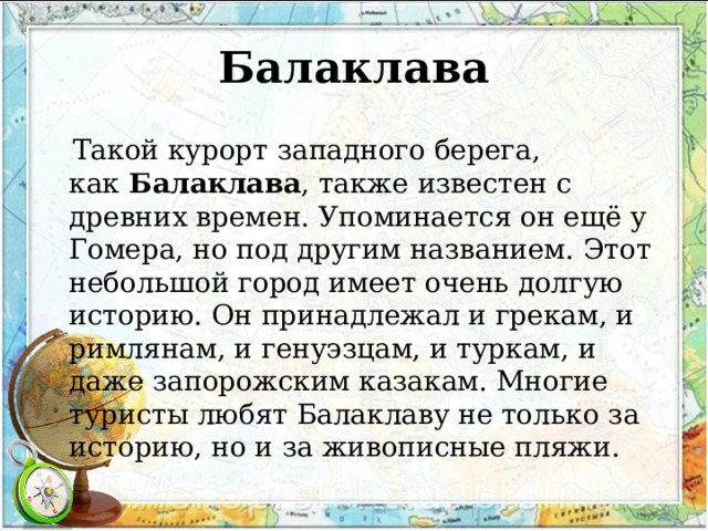 Балаклава  Такой курорт западного берега, как  Балаклава , также известен с древних времен. Упоминается он ещё у Гомера, но под другим названием. Этот небольшой город имеет очень долгую историю. Он принадлежал и грекам, и римлянам, и генуэзцам, и туркам, и даже запорожским казакам. Многие туристы любят Балаклаву не только за историю, но и за живописные пляжи. 