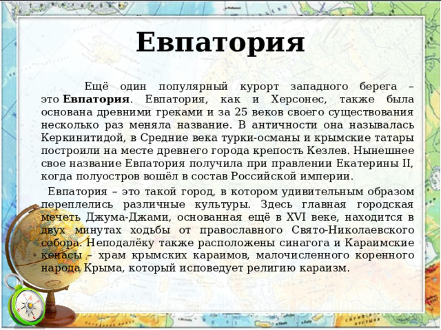 Евпатория  Ещё один популярный курорт западного берега – это  Евпатория . Евпатория, как и Херсонес, также была основана древними греками и за 25 веков своего существования несколько раз меняла название. В античности она называлась Керкинитидой, в Средние века турки-османы и крымские татары построили на месте древнего города крепость Кезлев. Нынешнее свое название Евпатория получила при правлении Екатерины II, когда полуостров вошёл в состав Российской империи.  Евпатория – это такой город, в котором удивительным образом переплелись различные культуры. Здесь главная городская мечеть Джума-Джами, основанная ещё в XVI веке, находится в двух минутах ходьбы от православного Свято-Николаевского собора. Неподалёку также расположены синагога и Караимские кенасы – храм крымских караимов, малочисленного коренного народа Крыма, который исповедует религию караизм. 