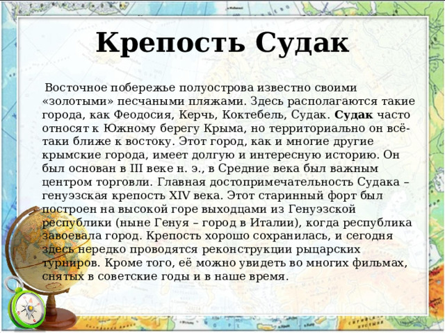 Крепость Судак  Восточное побережье полуострова известно своими «золотыми» песчаными пляжами. Здесь располагаются такие города, как Феодосия, Керчь, Коктебель, Судак.  Судак  часто относят к Южному берегу Крыма, но территориально он всё-таки ближе к востоку. Этот город, как и многие другие крымские города, имеет долгую и интересную историю. Он был основан в III веке н. э., в Средние века был важным центром торговли. Главная достопримечательность Судака – генуэзская крепость XIV века. Этот старинный форт был построен на высокой горе выходцами из Генуэзской республики (ныне Генуя – город в Италии), когда республика завоевала город. Крепость хорошо сохранилась, и сегодня здесь нередко проводятся реконструкции рыцарских турниров. Кроме того, её можно увидеть во многих фильмах, снятых в советские годы и в наше время. 