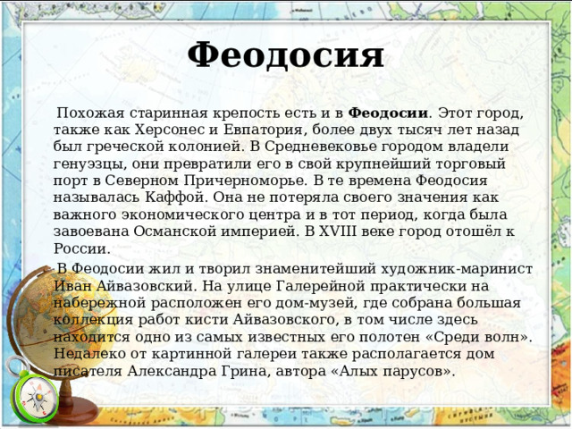 Феодосия  Похожая старинная крепость есть и в  Феодосии . Этот город, также как Херсонес и Евпатория, более двух тысяч лет назад был греческой колонией. В Средневековье городом владели генуэзцы, они превратили его в свой крупнейший торговый порт в Северном Причерноморье. В те времена Феодосия называлась Каффой. Она не потеряла своего значения как важного экономического центра и в тот период, когда была завоевана Османской империей. В XVIII веке город отошёл к России.  В Феодосии жил и творил знаменитейший художник-маринист Иван Айвазовский. На улице Галерейной практически на набережной расположен его дом-музей, где собрана большая коллекция работ кисти Айвазовского, в том числе здесь находится одно из самых известных его полотен «Среди волн». Недалеко от картинной галереи также располагается дом писателя Александра Грина, автора «Алых парусов». 