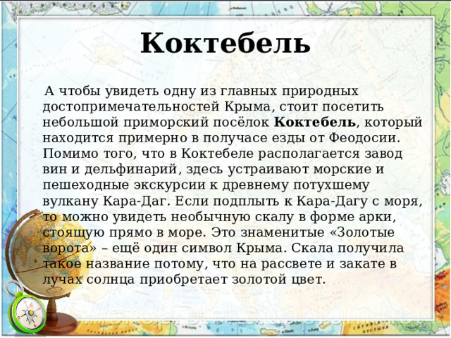 Коктебель  А чтобы увидеть одну из главных природных достопримечательностей Крыма, стоит посетить небольшой приморский посёлок  Коктебель , который находится примерно в получасе езды от Феодосии. Помимо того, что в Коктебеле располагается завод вин и дельфинарий, здесь устраивают морские и пешеходные экскурсии к древнему потухшему вулкану Кара-Даг. Если подплыть к Кара-Дагу с моря, то можно увидеть необычную скалу в форме арки, стоящую прямо в море. Это знаменитые «Золотые ворота» – ещё один символ Крыма. Скала получила такое название потому, что на рассвете и закате в лучах солнца приобретает золотой цвет. 