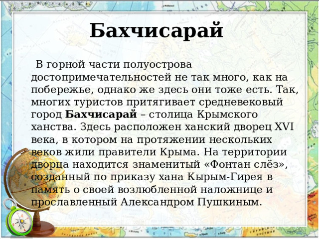 Бахчисарай    В горной части полуострова достопримечательностей не так много, как на побережье, однако же здесь они тоже есть. Так, многих туристов притягивает средневековый город  Бахчисарай  – столица Крымского ханства. Здесь расположен ханский дворец XVI века, в котором на протяжении нескольких веков жили правители Крыма. На территории дворца находится знаменитый «Фонтан слёз», созданный по приказу хана Кырым-Гирея в память о своей возлюбленной наложнице и прославленный Александром Пушкиным. 