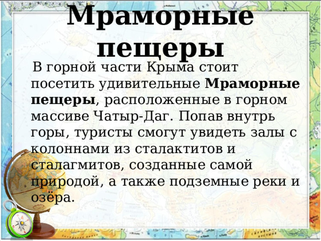 Мраморные пещеры  В горной части Крыма стоит посетить удивительные  Мраморные пещеры , расположенные в горном массиве Чатыр-Даг. Попав внутрь горы, туристы смогут увидеть залы с колоннами из сталактитов и сталагмитов, созданные самой природой, а также подземные реки и озёра.  