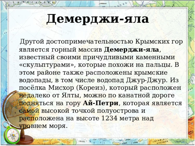 Демерджи-яла  Другой достопримечательностью Крымских гор является горный массив  Демерджи-яла , известный своими причудливыми каменными «скульптурами», которые похожи на пальцы. В этом районе также расположены крымские водопады, в том числе водопад Джур-Джур. Из посёлка Мисхор (Кореиз), который расположен недалеко от Ялты, можно по канатной дороге подняться на гору  Ай-Петри , которая является самой высокой точкой полуострова и расположена на высоте 1234 метра над уровнем моря. 