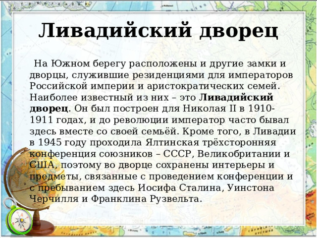 Ливадийский дворец  На Южном берегу расположены и другие замки и дворцы, служившие резиденциями для императоров Российской империи и аристократических семей. Наиболее известный из них – это Ливадийский дворец . Он был построен для Николая II в 1910-1911 годах, и до революции император часто бывал здесь вместе со своей семьёй. Кроме того, в Ливадии в 1945 году проходила Ялтинская трёхсторонняя конференция союзников – СССР, Великобритании и США, поэтому во дворце сохранены интерьеры и предметы, связанные с проведением конференции и с пребыванием здесь Иосифа Сталина, Уинстона Черчилля и Франклина Рузвельта. 