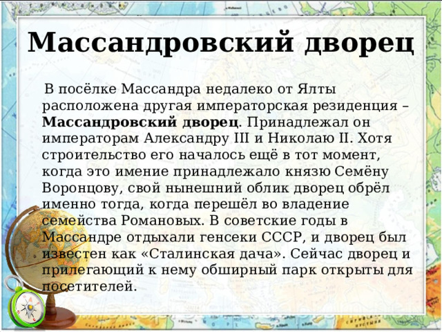 Массандровский дворец  В посёлке Массандра недалеко от Ялты расположена другая императорская резиденция – Массандровский дворец . Принадлежал он императорам Александру III и Николаю II. Хотя строительство его началось ещё в тот момент, когда это имение принадлежало князю Семёну Воронцову, свой нынешний облик дворец обрёл именно тогда, когда перешёл во владение семейства Романовых. В советские годы в Массандре отдыхали генсеки СССР, и дворец был известен как «Сталинская дача». Сейчас дворец и прилегающий к нему обширный парк открыты для посетителей. 