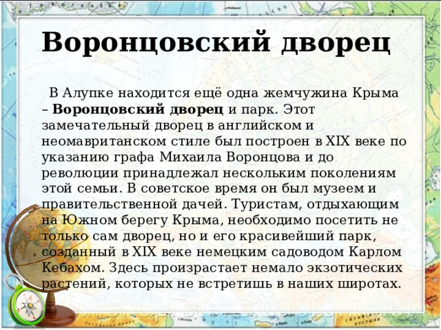 Воронцовский дворец    В Алупке находится ещё одна жемчужина Крыма –  Воронцовский дворец  и парк. Этот замечательный дворец в английском и неомавританском стиле был построен в XIX веке по указанию графа Михаила Воронцова и до революции принадлежал нескольким поколениям этой семьи. В советское время он был музеем и правительственной дачей. Туристам, отдыхающим на Южном берегу Крыма, необходимо посетить не только сам дворец, но и его красивейший парк, созданный в XIX веке немецким садоводом Карлом Кебахом. Здесь произрастает немало экзотических растений, которых не встретишь в наших широтах. 
