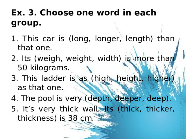 Ex. 3. Choose one word in each group. 1. This car is (long, longer, length) than that one. 2. Its (weigh, weight, width) is more than 50 kilograms. 3. This ladder is as (high, height, higher) as that one. 4. The pool is very (depth, deeper, deep). 5. It’s very thick wall. Its (thick, thicker, thickness) is 38 cm. 