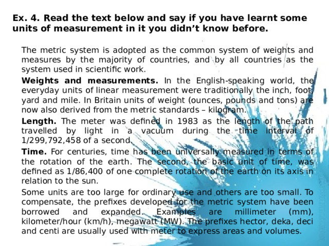 Ex. 4. Read the text below and say if you have learnt some units of measurement in it you didn’t know before.    The metric system is adopted as the common system of weights and measures by the majority of countries, and by all countries as the system used in scientific work.  Weights and measurements. In the English-speaking world, the everyday units of linear measurement were traditionally the inch, foot, yard and mile. In Britain units of weight (ounces, pounds and tons) are now also derived from the metric standards – kilogram.  Length. The meter was defined in 1983 as the length of the path travelled by light in a vacuum during the time interval of 1/299,792,458 of a second.  Time. For centuries, time has been universally measured in terms of the rotation of the earth. The second, the basic unit of time, was defined as 1/86,400 of one complete rotation of the earth on its axis in relation to the sun.  Some units are too large for ordinary use and others are too small. To compensate, the prefixes developed for the metric system have been borrowed and expanded. Examples are millimeter (mm), kilometer/hour (km/h), megawatt (MW). The prefixes hector, deka, deci and centi are usually used with meter to express areas and volumes. 