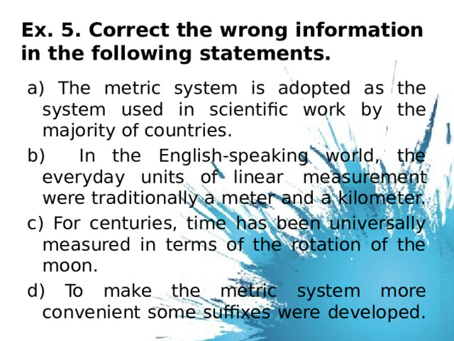 Ex. 5. Correct the wrong information in the following statements.   a) The metric system is adopted as the system used in scientific work by the majority of countries. b) In the English-speaking world, the everyday units of linear  measurement were traditionally a meter and a kilometer. c) For centuries, time has been universally measured in terms of the rotation of the moon. d) To make the metric system more convenient some suffixes were developed. 