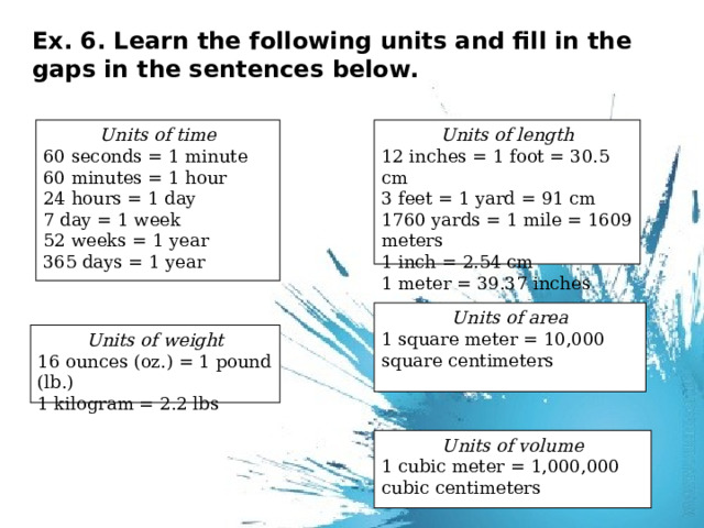 Ex. 6. Learn the following units and fill in the gaps in the sentences below.   Units of time Units of length 12 inches = 1 foot = 30.5 cm 60 seconds = 1 minute 60 minutes = 1 hour 3 feet = 1 yard = 91 cm 24 hours = 1 day 1760 yards = 1 mile = 1609 meters 7 day = 1 week 1 inch = 2.54 cm 52 weeks = 1 year 1 meter = 39.37 inches 365 days = 1 year Units of area 1 square meter = 10,000 square centimeters Units of weight 16 ounces (oz.) = 1 pound (lb.) 1 kilogram = 2.2 lbs Units of volume 1 cubic meter = 1,000,000 cubic centimeters 