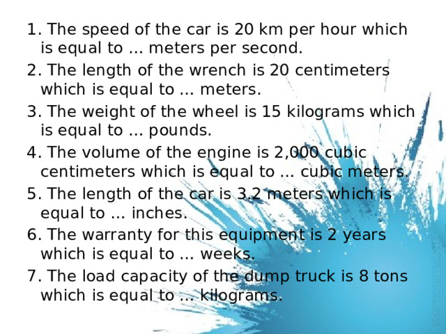 1. The speed of the car is 20 km per hour which is equal to … meters per second. 2. The length of the wrench is 20 centimeters which is equal to … meters. 3. The weight of the wheel is 15 kilograms which is equal to … pounds. 4. The volume of the engine is 2,000 cubic centimeters which is equal to … cubic meters. 5. The length of the car is 3.2 meters which is equal to … inches. 6. The warranty for this equipment is 2 years which is equal to … weeks. 7. The load capacity of the dump truck is 8 tons which is equal to … kilograms. 