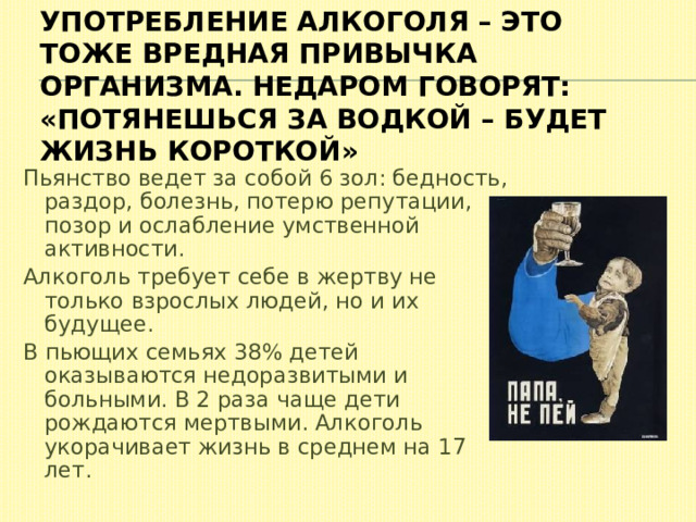 Употребление алкоголя – это тоже вредная привычка организма. Недаром говорят: «Потянешься за водкой – будет жизнь короткой» Пьянство ведет за собой 6 зол: бедность, раздор, болезнь, потерю репутации, позор и ослабление умственной активности. Алкоголь требует себе в жертву не только взрослых людей, но и их будущее. В пьющих семьях 38% детей оказываются недоразвитыми и больными. В 2 раза чаще дети рождаются мертвыми. Алкоголь укорачивает жизнь в среднем на 17 лет. 