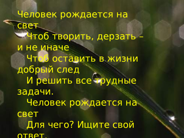 Человек рождается на свет   Чтоб творить, дерзать – и не иначе   Чтоб оставить в жизни добрый след   И решить все трудные задачи.   Человек рождается на свет   Для чего? Ищите свой ответ. 