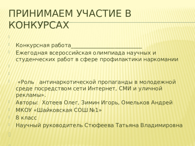 Принимаем участие в конкурсах   Конкурсная работа__________________________ Ежегодная всероссийская олимпиада научных и студенческих работ в сфере профилактики наркомании      «Роль антинаркотической пропаганды в молодежной среде посредством сети Интернет, СМИ и уличной рекламы». Авторы: Хотеев Олег, Зимин Игорь, Омельков Андрей МКОУ «Шайковская СОШ №1» 8 класс Научный руководитель Стюфеева Татьяна Владимировна                 Пос. Шайковка 