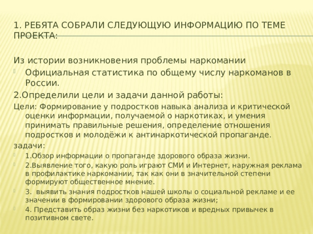 1. Ребята собрали следующую информацию по теме проекта: Из истории возникновения проблемы наркомании Официальная статистика по общему числу наркоманов в России. 2.Определили цели и задачи данной работы: Цели: Формирование у подростков навыка анализа и критической оценки информации, получаемой о наркотиках, и умения принимать правильные решения, определение отношения подростков и молодёжи к антинаркотической пропаганде. задачи: 1.Обзор информации о пропаганде здорового образа жизни. 2.Выявление того, какую роль играют СМИ и Интернет, наружная реклама в профилактике наркомании, так как они в значительной степени формируют общественное мнение. 3. выявить знания подростков нашей школы о социальной рекламе и ее значении в формировании здорового образа жизни; 4. Представить образ жизни без наркотиков и вредных привычек в позитивном свете. 
