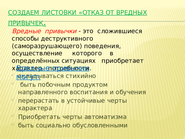 Создаем листовки «Отказ от вредных привычек . Вредные привычки  - это сложившиеся способы деструктивного (саморазрушающего) поведения, осуществление которого в определённых ситуациях приобретает характер потребности. Вредные привычки могут: складываться стихийно  быть побочным продуктом направленного воспитания и обучения перерастать в устойчивые черты характера Приобретать черты автоматизма быть социально обусловленными 