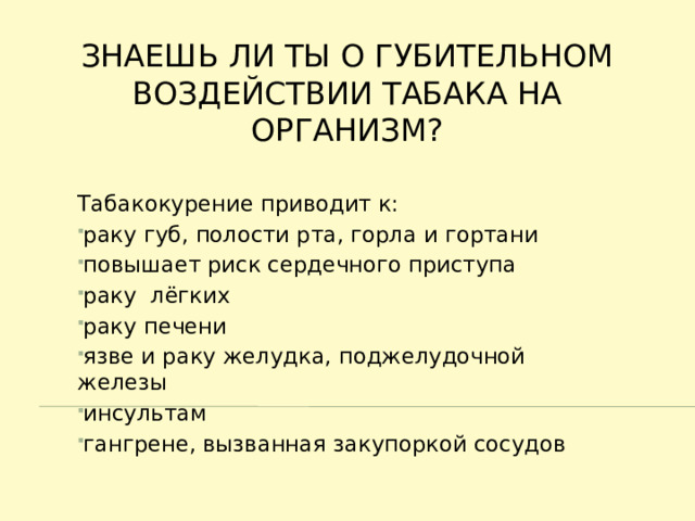 Знаешь ли ты о губительном Воздействии табака на организм? Табакокурение приводит к: раку губ, полости рта, горла и гортани повышает риск сердечного приступа раку лёгких раку печени язве и раку желудка, поджелудочной железы инсультам гангрене, вызванная закупоркой сосудов 