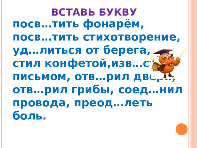    ВСТАВЬ БУКВУ  посв…тить фонарём, посв…тить стихотворение, уд…литься от берега, уг…стил конфетой,изв…стил письмом, отв…рил двери, отв…рил грибы, соед…нил провода, преод…леть боль.  