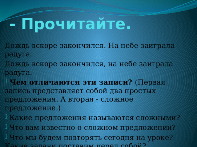 - Прочитайте. Дождь вскоре закончился. На небе заиграла радуга. Дождь вскоре закончился, на небе заиграла радуга.  Чем отличаются эти записи? (Первая запись представляет собой два простых предложения. А вторая - сложное предложение.)  Какие предложения называются сложными?  Что вам известно о сложном предложении?  Что мы будем повторять сегодня на уроке? Какие задачи поставим перед собой? 