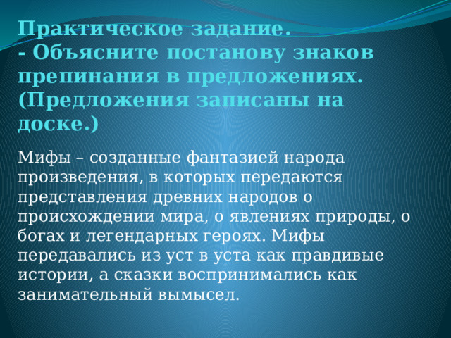 Практическое задание.  - Объясните постанову знаков препинания в предложениях. (Предложения записаны на доске.)   Мифы – созданные фантазией народа произведения, в которых передаются представления древних народов о происхождении мира, о явлениях природы, о богах и легендарных героях. Мифы передавались из уст в уста как правдивые истории, а сказки воспринимались как занимательный вымысел. 